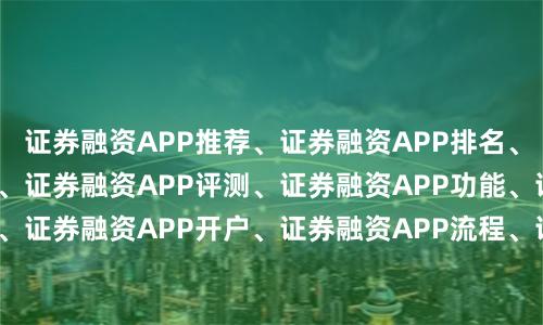 证券融资APP推荐、证券融资APP排名、证券融资APP下载、证券融资APP评测、证券融资APP功能、证券融资APP安全、证券融资APP开户、证券融资APP流程、证券融资APP利率、证券融资APP对比、证券融资APP指南、证券融资APP教程、证券融资APP技巧、证券融资APP平台、证券融资APP选择、证券融资APP使用、证券融资APP优势、证券融资APP风险、证券融资APP攻略、证券融资APP体验。