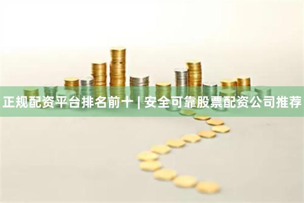 正规配资平台排名前十 | 安全可靠股票配资公司推荐