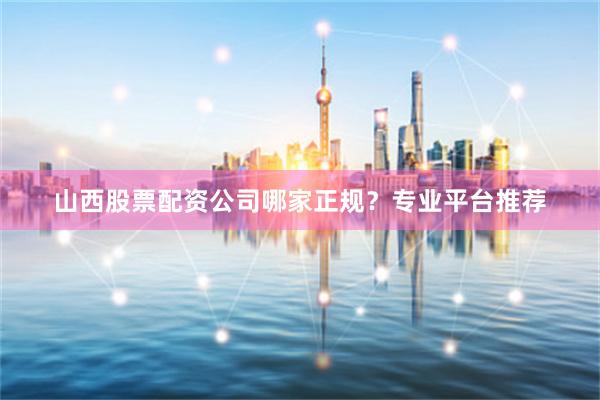 山西股票配资公司哪家正规？专业平台推荐